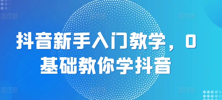 抖音新手入门教学，0基础教你学抖音-创客聚集地