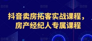 抖音卖房拓客实战课程，房产经纪人专属课程-创客聚集地