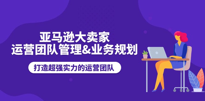 亚马逊大卖家-运营团队管理&业务规划，打造超强实力的运营团队-创客聚集地