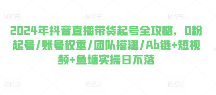 2024年抖音直播带货起号全攻略，0粉起号/账号权重/团队搭建/Ab链+短视频+鱼塘实操日不落-创客聚集地