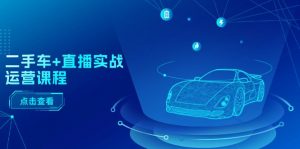 二手车直播实战运营课程：直播推荐/短视频推荐/千川投放/直播全流程-创客聚集地
