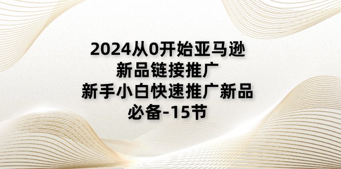 2024从0开始亚马逊新品链接推广，新手小白快速推广新品的必备（15节）-创客聚集地