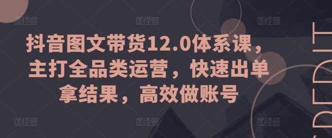 抖音图文带货12.0体系课，主打全品类运营，快速出单拿结果，高效做账号-创客聚集地