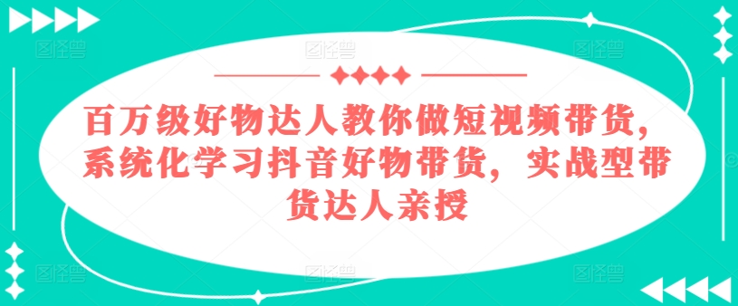百万级好物达人教你做短视频带货，系统化学习抖音好物带货，实战型带货达人亲授-创客聚集地