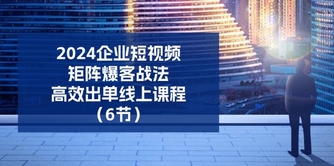 2024企业-短视频-矩阵 爆客战法，高效出单线上课程（6节）-创客聚集地