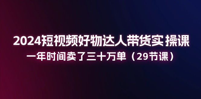 2024短视频好物达人带货实操课：一年时间卖了三十万单（29节课）-创客聚集地