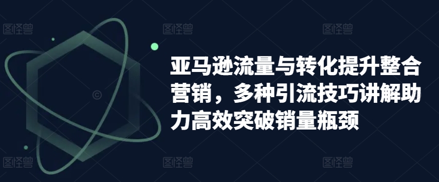 亚马逊流量与转化提升整合营销，多种引流技巧讲解助力高效突破销量瓶颈-创客聚集地