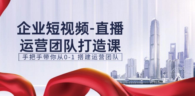 企业短视频-直播运营团队打造课，手把手带你从0-1 搭建运营团队-15节-创客聚集地
