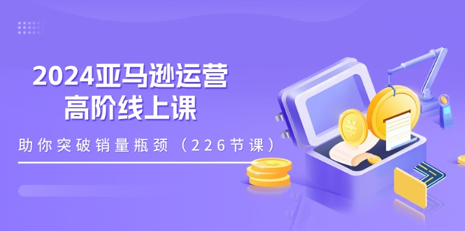 2024亚马逊运营-高阶线上课，助你突破销量瓶颈（228节课）-创客聚集地