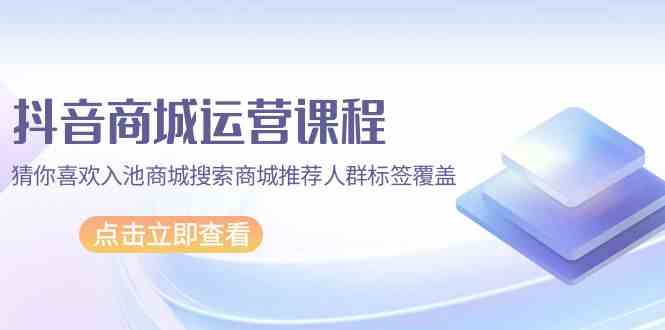 抖音商城运营课程，猜你喜欢入池商城搜索商城推荐人群标签覆盖（更新80节课）-创客聚集地