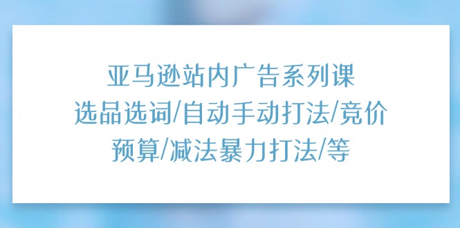 亚马逊站内广告系列课：选品选词/自动手动打法/竞价预算/减法暴力打法/等-创客聚集地