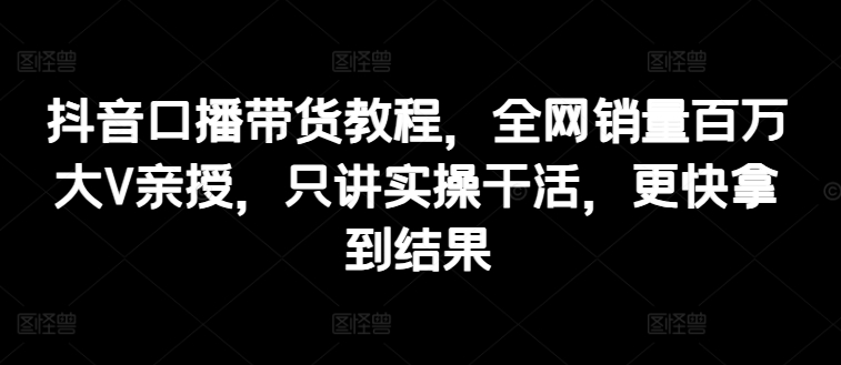 抖音口播带货教程，全网销量百万大V亲授，只讲实操干活，更快拿到结果-创客聚集地