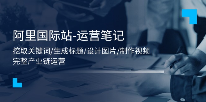 （11508期）阿里国际站-运营笔记：挖取关键词/生成标题/设计图片/制作视频/56节课-创客聚集地