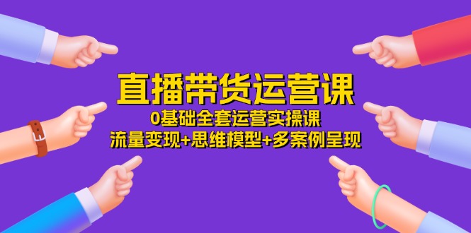 （11513期）直播带货运营课，0基础全套运营实操课 流量变现+思维模型+多案例呈现-34节-创客聚集地