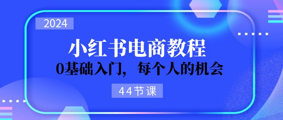 （11532期）2024从0-1学习小红书电商，0基础入门，每个人的机会（44节）-创客聚集地
