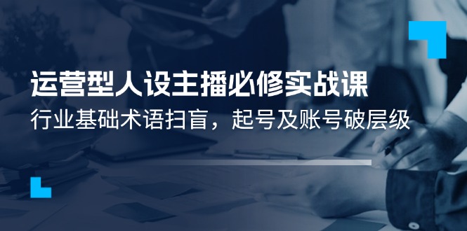 （11605期）运营型·人设主播必修实战课：行业基础术语扫盲，起号及账号破层级-创客聚集地