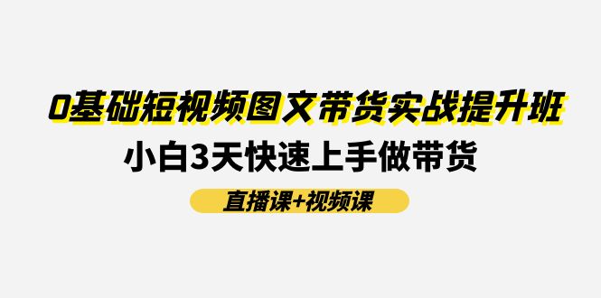 0基础短视频图文带货实战提升班，小白3天快速上手做带货(直播课+视频课)-创客聚集地