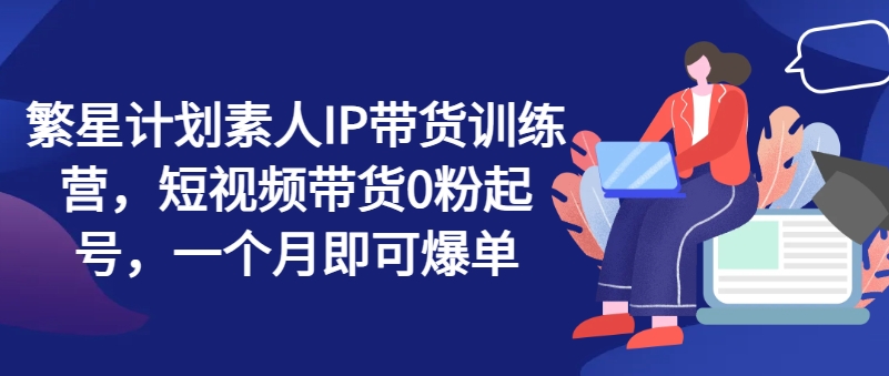 繁星计划素人IP带货训练营，短视频带货0粉起号，一个月即可爆单-创客聚集地