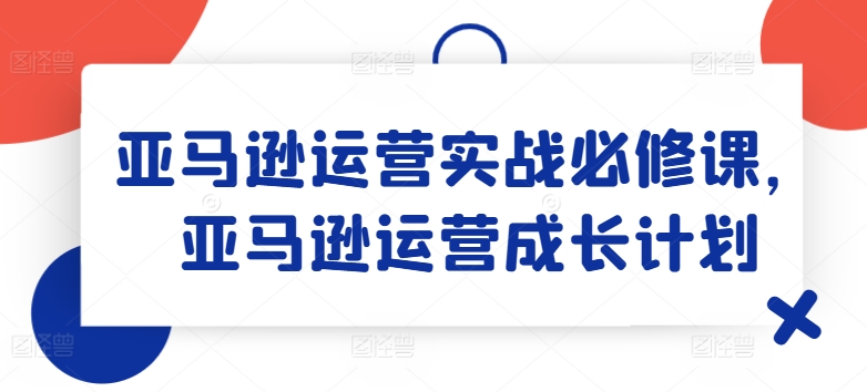 亚马逊运营实战必修课，亚马逊运营成长计划-创客聚集地