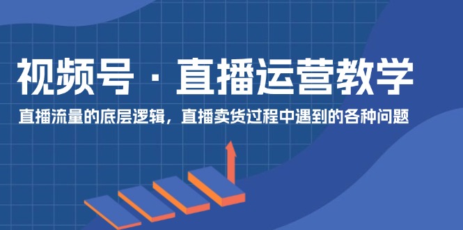 视频号直播运营教学：直播流量的底层逻辑，直播卖货过程中遇到的各种问题-创客聚集地