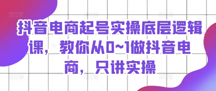 抖音电商起号实操底层逻辑课，教你从0~1做抖音电商，只讲实操-创客聚集地