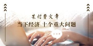 （11707期）某付费文章《当下经济 十个重大问题》覆盖了大家关心的全部经济类话题-创客聚集地