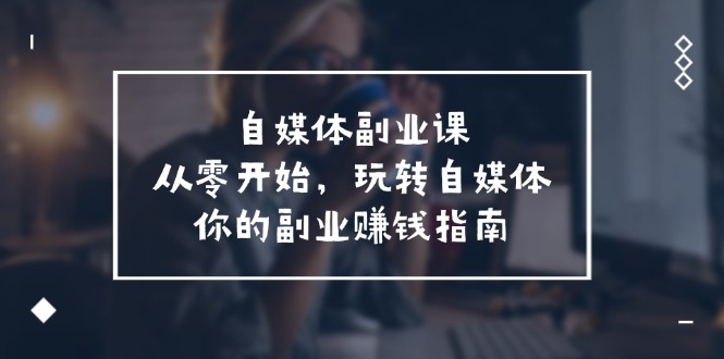 （11725期）自媒体-副业课，从0开始，玩转自媒体——你的副业赚钱指南（58节课）-创客聚集地