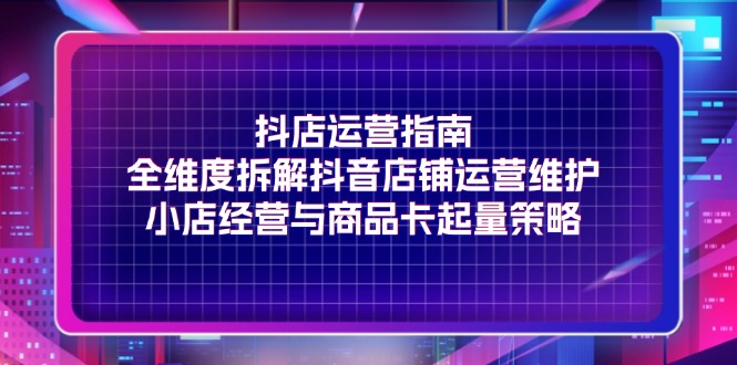 （11799期）抖店运营指南，全维度拆解抖音店铺运营维护，小店经营与商品卡起量策略-创客聚集地
