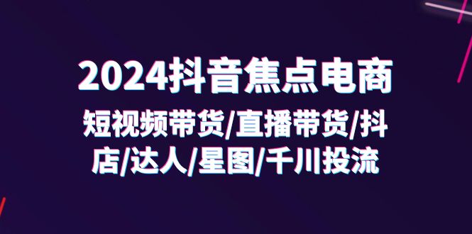 2024抖音焦点电商：短视频带货/直播带货/抖店/达人/星图/千川投流/32节课-创客聚集地