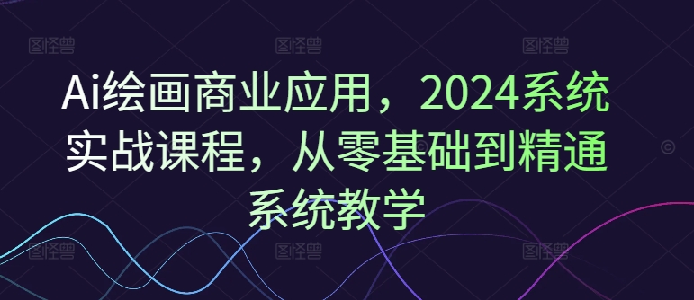 Ai绘画商业应用，2024系统实战课程，从零基础到精通系统教学-创客聚集地