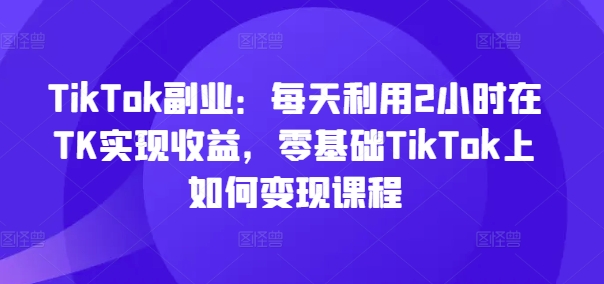 TikTok副业：每天利用2小时在TK实现收益，零基础TikTok上如何变现课程-创客聚集地