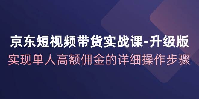 （12167期）京东-短视频带货实战课-升级版，实现单人高额佣金的详细操作步骤-创客聚集地