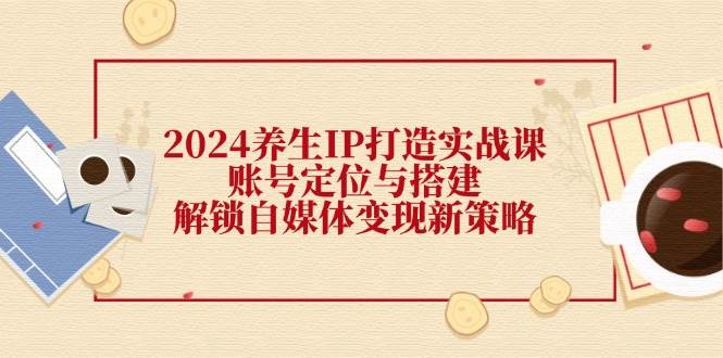 （12259期）2024养生IP打造实战课：账号定位与搭建，解锁自媒体变现新策略-创客聚集地