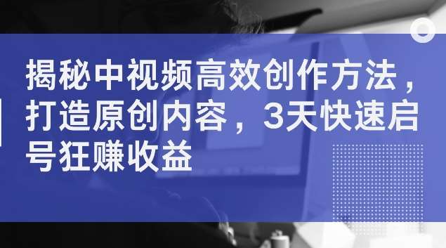 揭秘中视频高效创作方法，打造原创内容，3天快速启号狂赚收益【揭秘】-创客聚集地