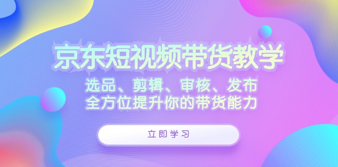 京东短视频带货教学：选品、剪辑、审核、发布，全方位提升你的带货能力-创客聚集地