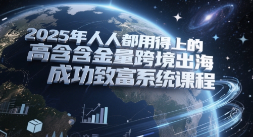 2025年人人都用得上的高含金量跨境出海成功致富系统课程-创客聚集地