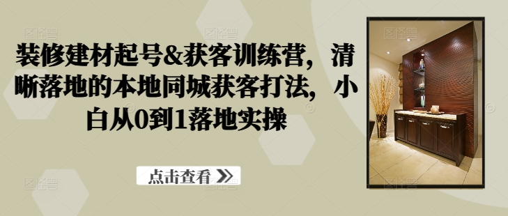 装修建材起号&获客训练营，​清晰落地的本地同城获客打法，小白从0到1落地实操-创客聚集地