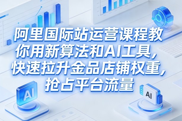 阿里国际站运营课程，教你用新算法和AI工具，快速拉升金品店铺权重，抢占平台流量(更新2026)-创客聚集地