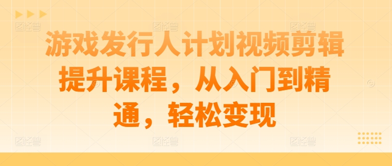 游戏发行人计划视频剪辑提升课程，从入门到精通，轻松变现-创客聚集地