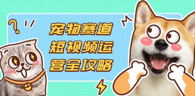 宠物赛道短视频运营全攻略,选品拍摄剪辑实操,实现流量到收益转化-创客聚集地