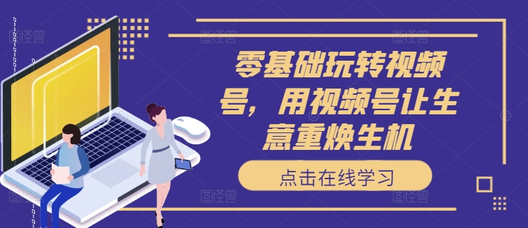 零基础玩转视频号，用视频号让生意重焕生机-创客聚集地