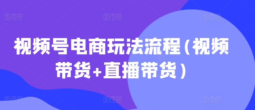 视频号电商玩法流程，视频带货+直播带货【更新2025年1月】-创客聚集地