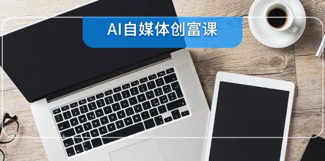 AI自媒体创富课，账号准备到直播带货，零基础22项技能速成-创客聚集地
