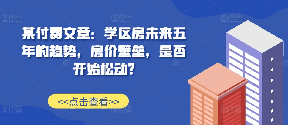 某付费文章：学区房未来五年的趋势，房价壁垒，是否开始松动?-创客聚集地
