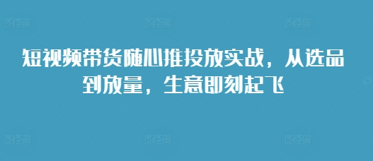 短视频带货随心推投放实战，从选品到放量，生意即刻起飞-创客聚集地