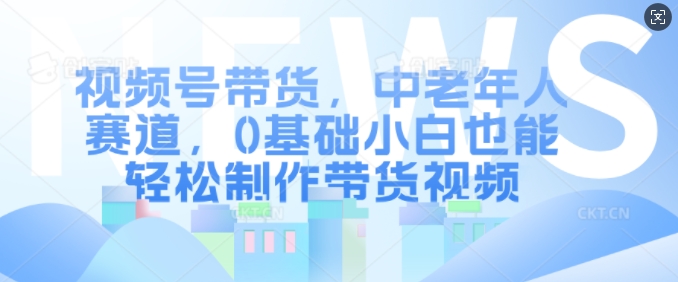 视频号带货，中老年人赛道，0基础小白也能轻松制作带货视频-创客聚集地