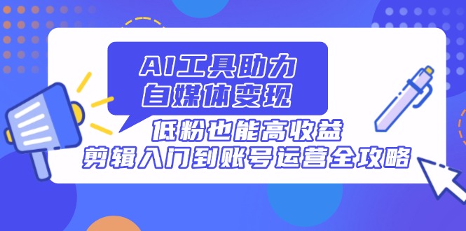AI工具助力自媒体变现，低粉也能高收益，剪辑入门到账号运营全攻略-创客聚集地