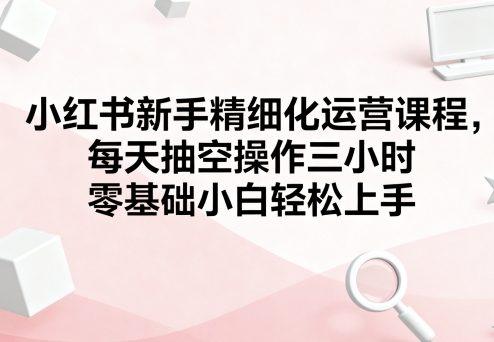 小红书新手精细化运营课程，每天抽空操作三小时，零基础小白轻松上手-创客聚集地
