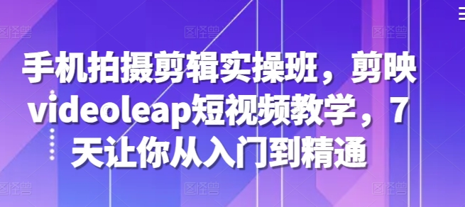手机拍摄剪辑实操班，剪映videoleap短视频教学，7天让你从入门到精通-创客聚集地