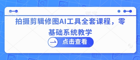 拍摄剪辑修图AI工具全套课程，零基础系统教学-创客聚集地